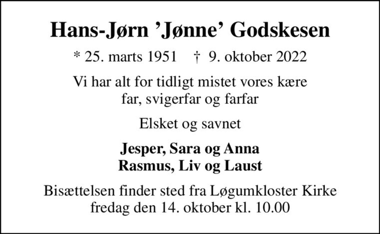 Hans-Jørn Jønne Godskesen
* 25. marts 1951    ✝ 9. oktober 2022
Vi har alt for tidligt mistet vores kære far, svigerfar og farfar
Elsket og savnet
Jesper, Sara og Anna Rasmus, Liv og Laust
Bisættelsen finder sted fra Løgumkloster Kirke  fredag den 14. oktober kl. 10.00