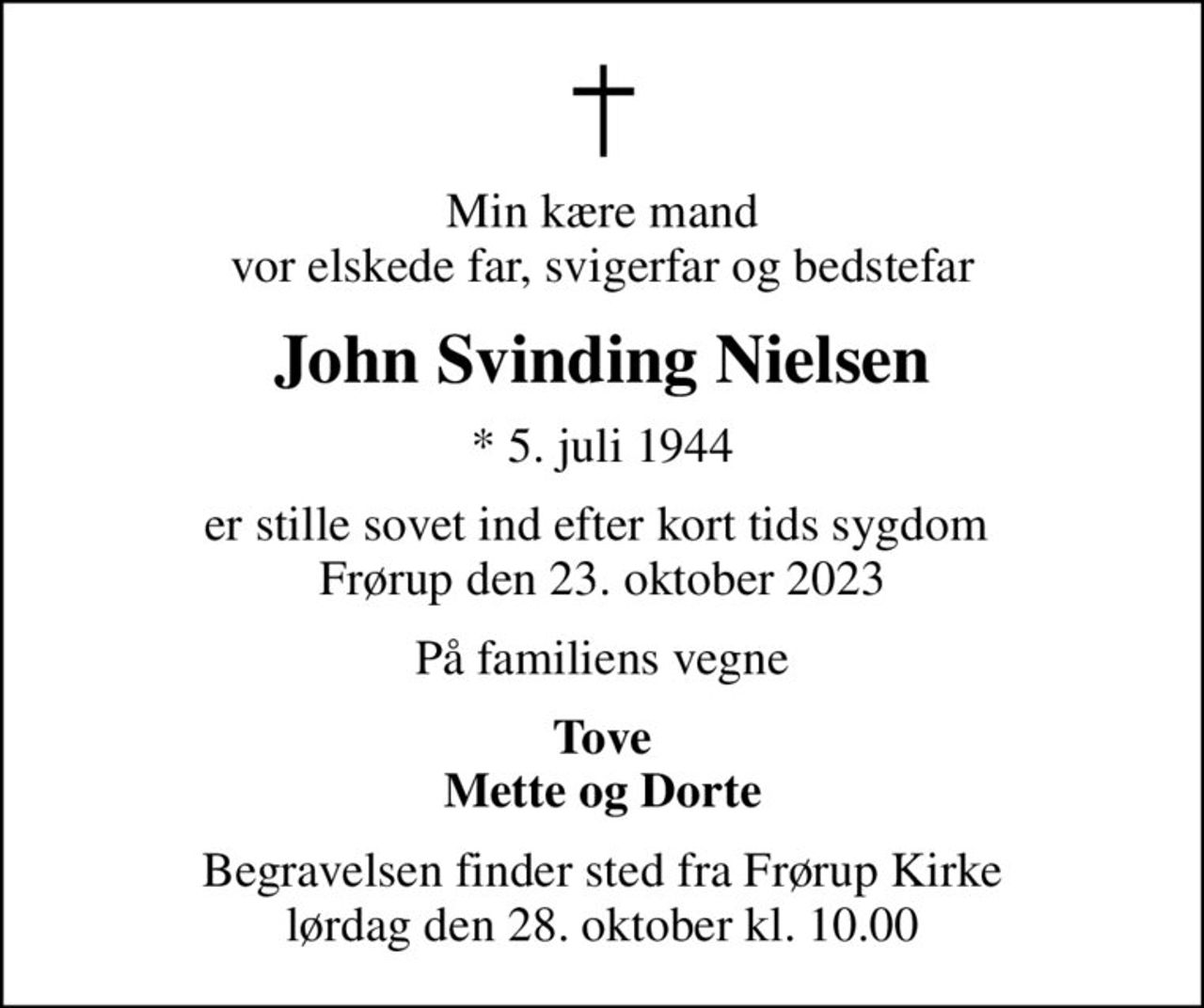 Min kære mand vor elskede far, svigerfar og bedstefar
John Svinding Nielsen
* 5. juli 1944
er stille sovet ind efter kort tids sygdom  Frørup den 23. oktober 2023
På familiens vegne
Tove Mette og Dorte
Begravelsen finder sted fra Frørup Kirke  lørdag den 28. oktober kl. 10.00