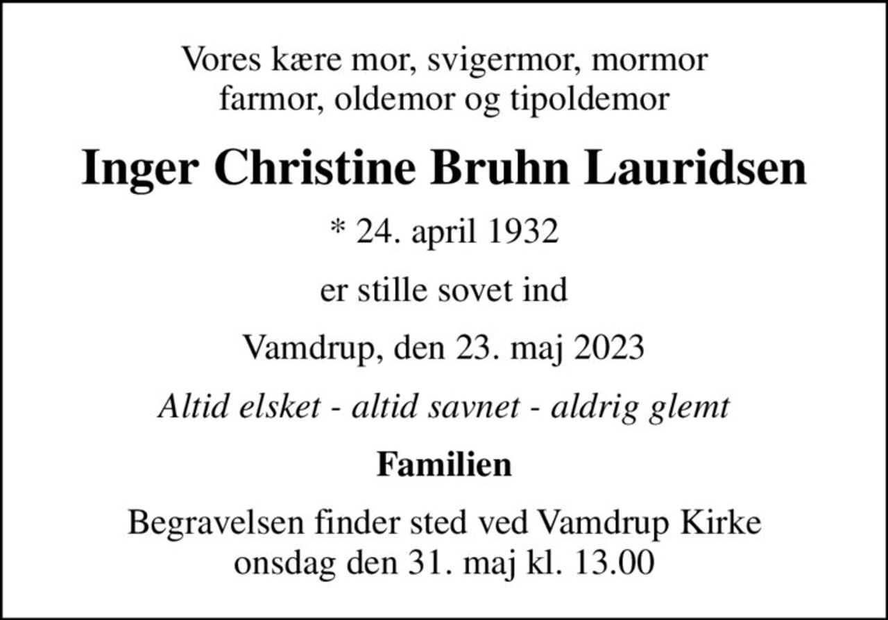 Vores kære mor, svigermor, mormor farmor, oldemor og tipoldemor
Inger Christine Bruhn Lauridsen
* 24. april 1932
er stille sovet ind
Vamdrup, den 23. maj 2023
Altid elsket - altid savnet - aldrig glemt
Familien
Begravelsen finder sted ved Vamdrup Kirke  onsdag den 31. maj kl. 13.00
