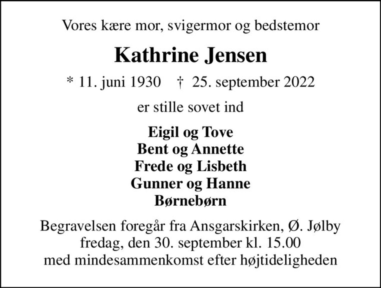 Vores kære mor, svigermor og bedstemor
Kathrine Jensen
* 11. juni 1930    ✝ 25. september 2022
er stille sovet ind
Eigil og Tove Bent og Annette Frede og Lisbeth Gunner og Hanne Børnebørn
Begravelsen foregår fra Ansgarskirken, Ø. Jølby fredag, den 30. september kl. 15.00 med mindesammenkomst efter højtideligheden