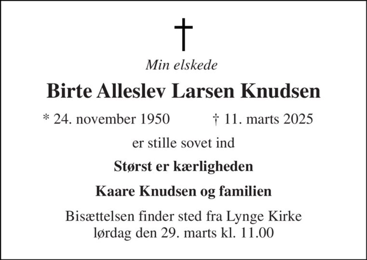 Min elskede  
Birte Alleslev Larsen Knudsen 
*​ 24. november 1950 
✝​ 11. marts 2025​ 
er stille sovet ind 
Størst er kærligheden 
Kaare Knudsen og familien 
Bisættelsen​ finder sted fra Lynge Kirke​ lørdag den 29. marts​ kl. 11.00