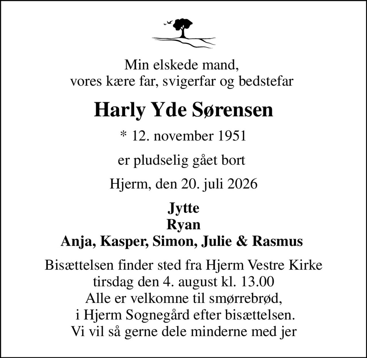 Min elskede mand,  vores kære far, svigerfar og bedstefar 
Harly Yde Sørensen
* 12. november 1951
er pludselig gået bort 
Hjerm, den 20. juli 2026
Jytte Ryan Anja, Kasper, Simon, Julie & Rasmus 
Bisættelsen finder sted fra Hjerm Vestre Kirke  tirsdag den 4. august kl. 13.00  Alle er velkomne til smørrebrød,  i Hjerm Sognegård efter bisættelsen. Vi vil så gerne dele minderne med jer