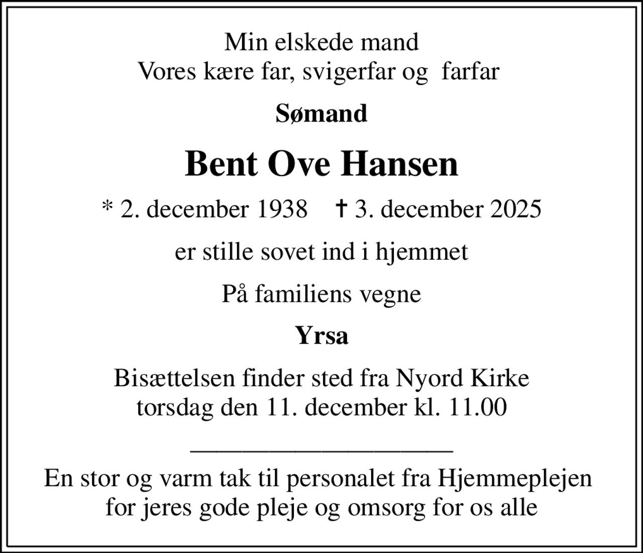 Min elskede mand Vores kære far, svigerfar og  farfar 
Sømand
Bent Ove Hansen
* 2. december 1938    ✝ 3. december 2025
er stille sovet ind i hjemmet
På familiens vegne
Yrsa
Bisættelsen finder sted fra Nyord Kirke  torsdag den 11. december kl. 11.00 
 En stor og varm tak til personalet fra Hjemmeplejen  for jeres gode pleje og omsorg for os alle