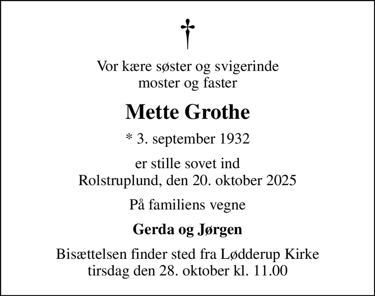 Vor kære søster og svigerinde moster og faster
Mette Grothe
* 3. september 1932
er stille sovet ind Rolstruplund, den 20. oktober 2025
På familiens vegne
Gerda og Jørgen
Bisættelsen finder sted fra Lødderup Kirke  tirsdag den 28. oktober kl. 11.00