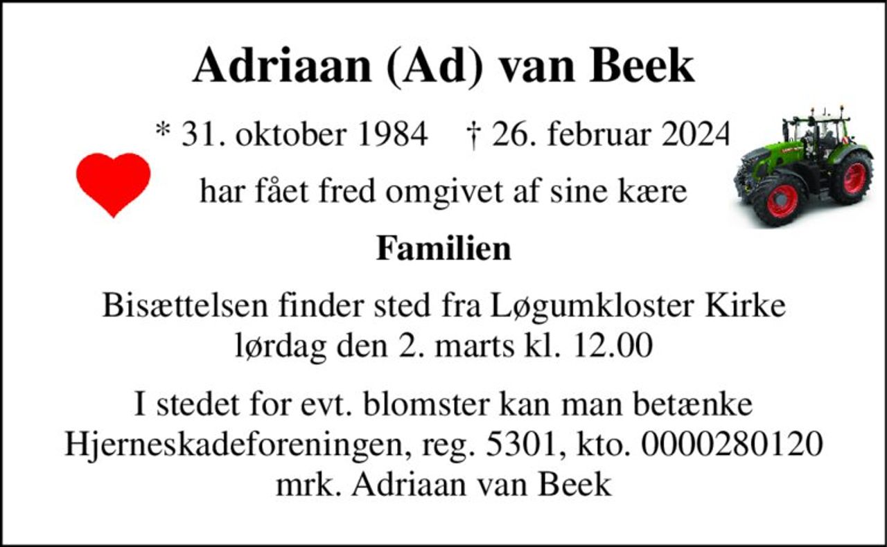 Adriaan (Ad) van Beek 
*​ 31. oktober 1984​    †​ 26. februar 2024 
har fået fred omgivet af sine kære 
Familien 
Bisættelsen finder sted fra Løgumkloster Kirke lørdag den 2. marts kl. 12.00 
I stedet for evt. blomster kan man betænke Hjerneskadeforeningen, reg. 5301, kto. 0000280120 mrk. Adriaan van Beek