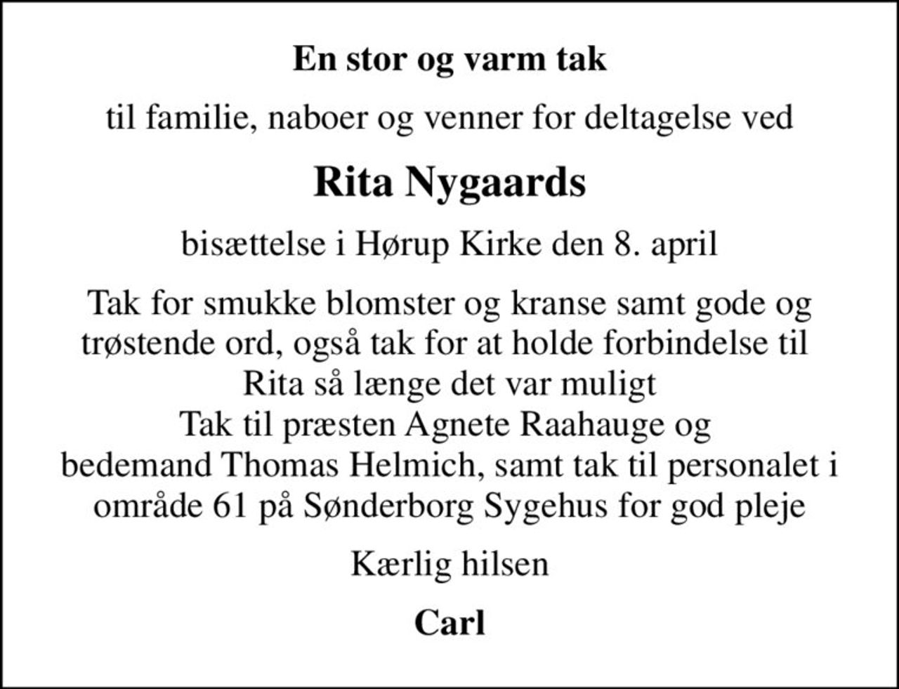 En stor og varm tak
til familie, naboer og venner for deltagelse ved
Rita Nygaards
bisættelse i Hørup Kirke den 8. april
Tak for smukke blomster og kranse samt gode og trøstende ord, også tak for at holde forbindelse til  Rita så længe det var muligt Tak til præsten Agnete Raahauge og  bedemand Thomas Helmich, samt tak til personalet i område 61 på Sønderborg Sygehus for god pleje
Kærlig hilsen
Carl