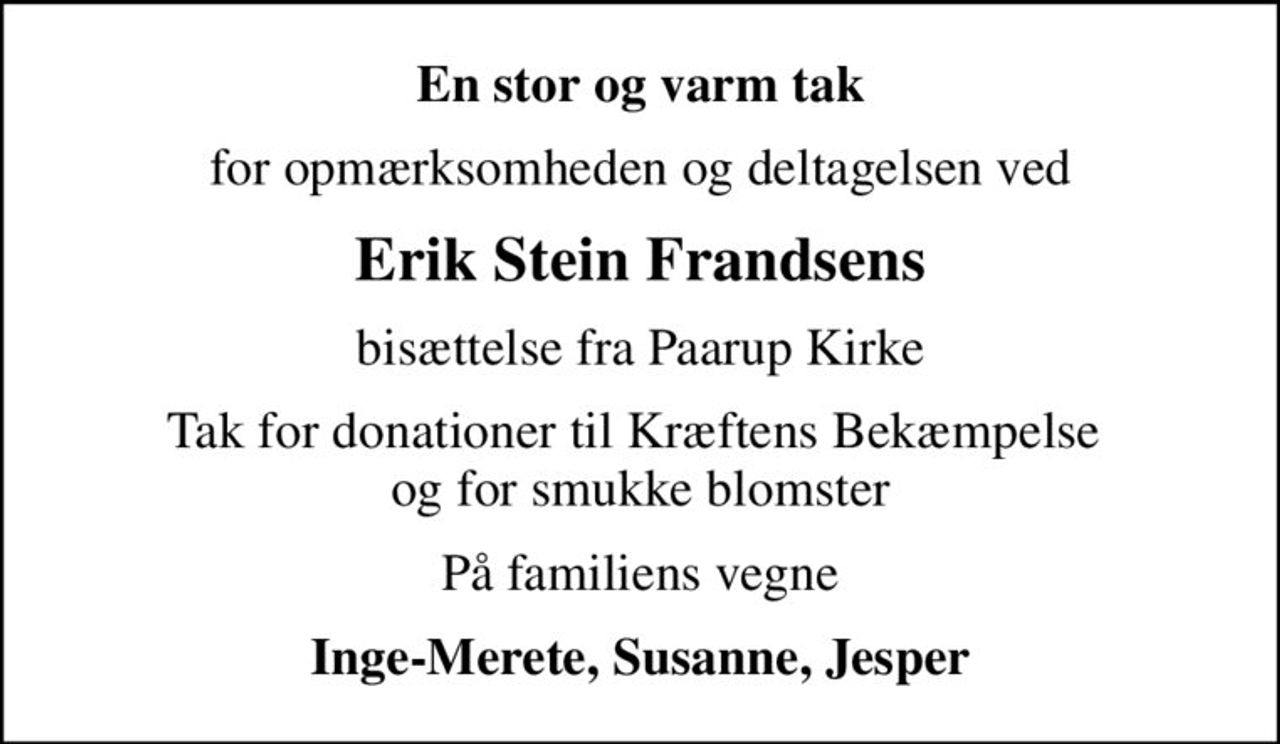 En stor og varm tak
for opmærksomheden og deltagelsen ved
Erik Stein Frandsens
bisættelse fra Paarup Kirke
Tak for donationer til Kræftens Bekæmpelse  og for smukke blomster
På familiens vegne
Inge-Merete, Susanne, Jesper