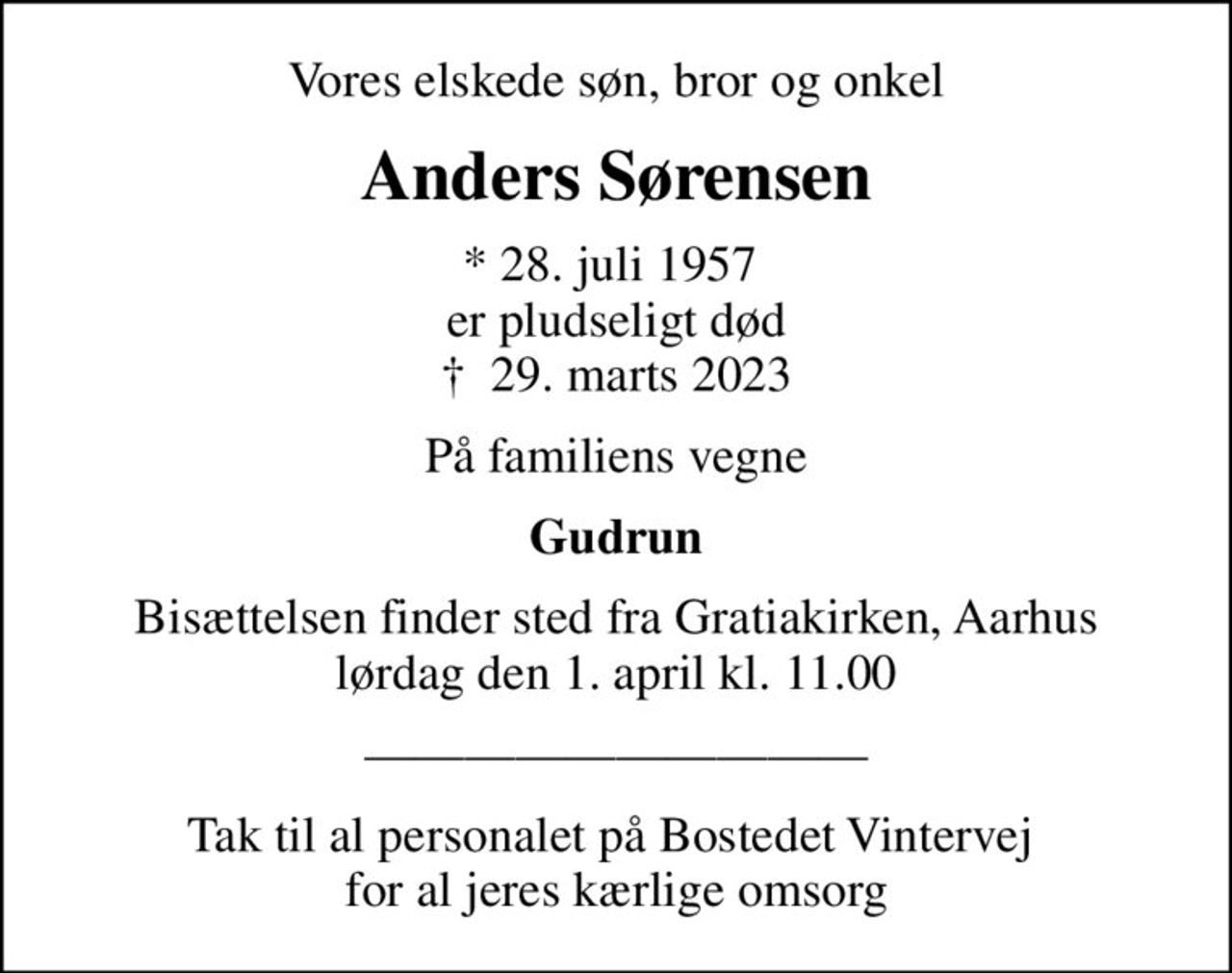 Vores elskede søn, bror og onkel
Anders Sørensen
* 28. juli 1957  er pludseligt død
						✝ 29. marts 2023
På familiens vegne
Gudrun
Bisættelsen finder sted fra Gratiakirken, Aarhus lørdag den 1. april kl. 11.00
Tak til al personalet på Bostedet Vintervej  for al jeres kærlige omsorg