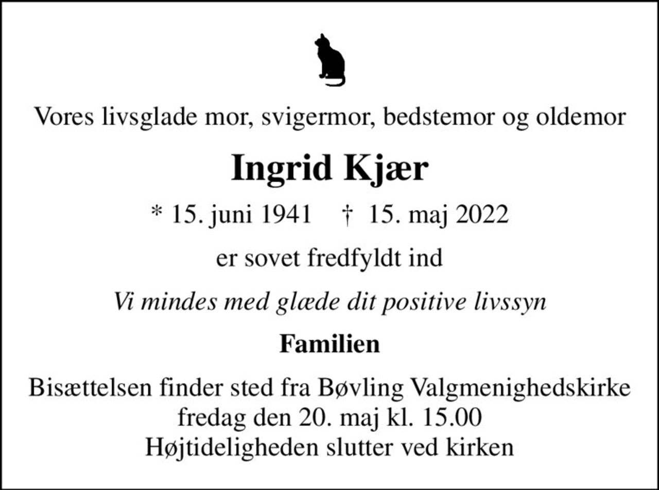 Vores livsglade mor, svigermor, bedstemor og oldemor
Ingrid Kjær
* 15. juni 1941    ✝ 15. maj 2022
er sovet fredfyldt ind
Vi mindes med glæde dit positive livssyn
Familien
Bisættelsen finder sted fra Bøvling Valgmenighedskirke  fredag den 20. maj kl. 15.00  Højtideligheden slutter ved kirken