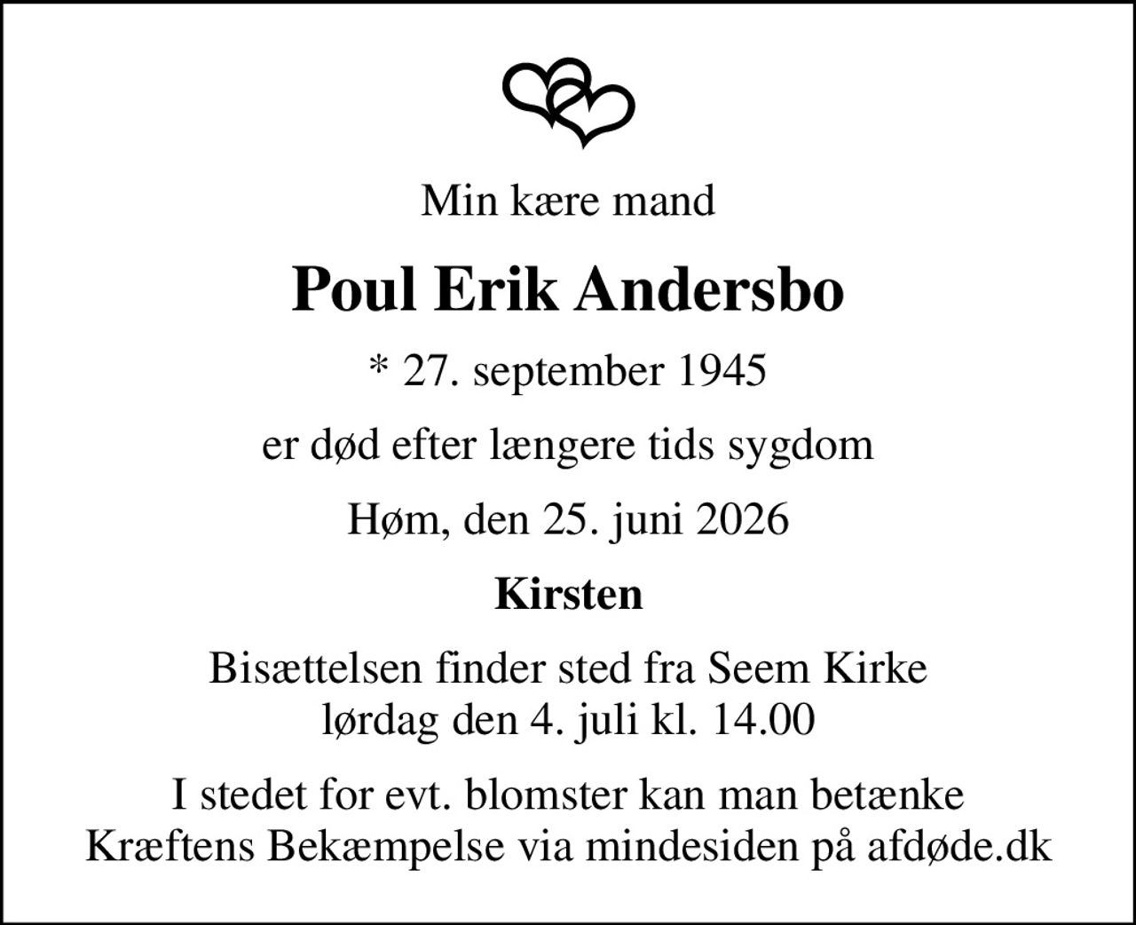 Min kære mand
Poul Erik Andersbo
* 27. september 1945
er død efter længere tids sygdom
Høm, den 25. juni 2026
Kirsten
Bisættelsen finder sted fra Seem Kirke  lørdag den 4. juli kl. 14.00 
I stedet for evt. blomster kan man betænke
					Kræftens Bekæmpelse via mindesiden på afdøde.dk