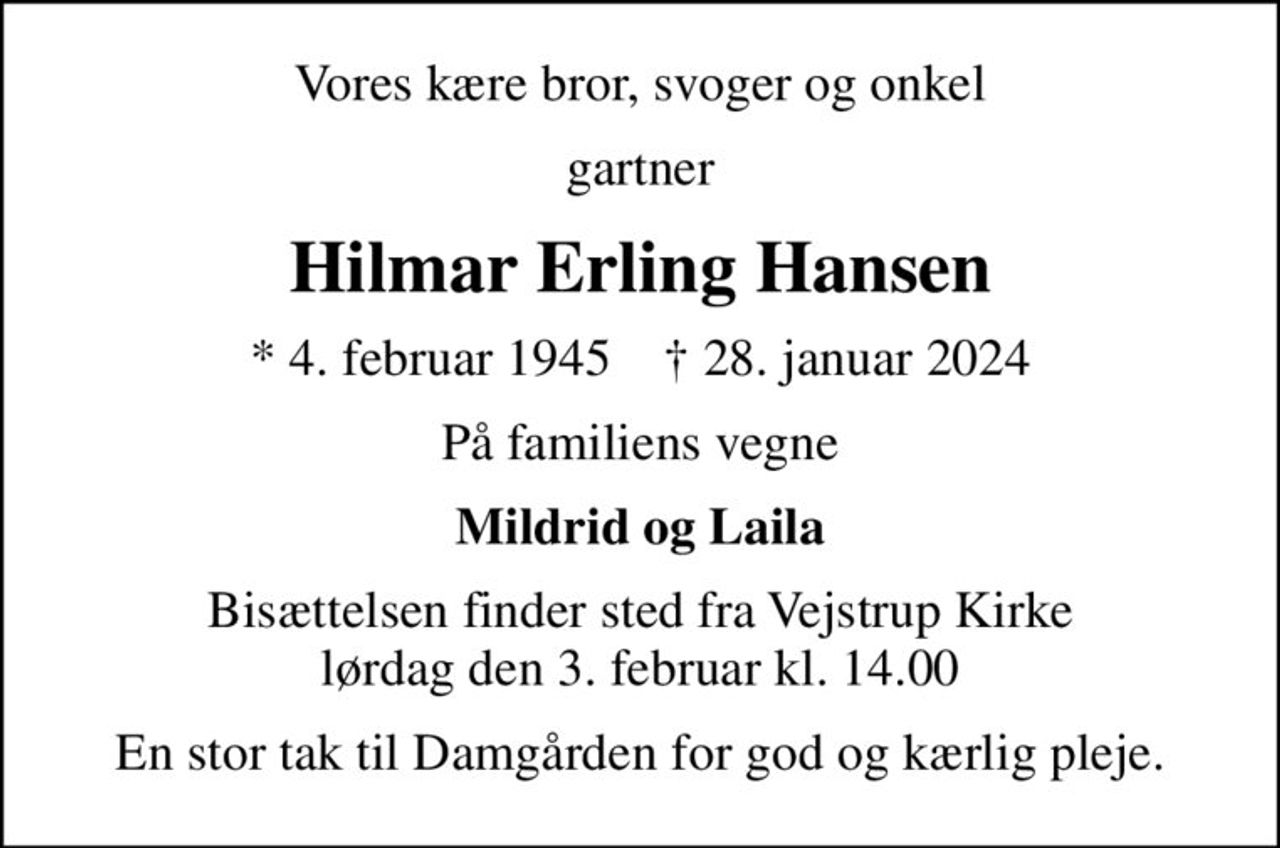 Vores kære bror, svoger og onkel
gartner
Hilmar Erling Hansen
* 4. februar 1945    ✝ 28. januar 2024
På familiens vegne
Mildrid og Laila
Bisættelsen finder sted fra Vejstrup Kirke  lørdag den 3. februar kl. 14.00 
En stor tak til Damgården for god og kærlig pleje.