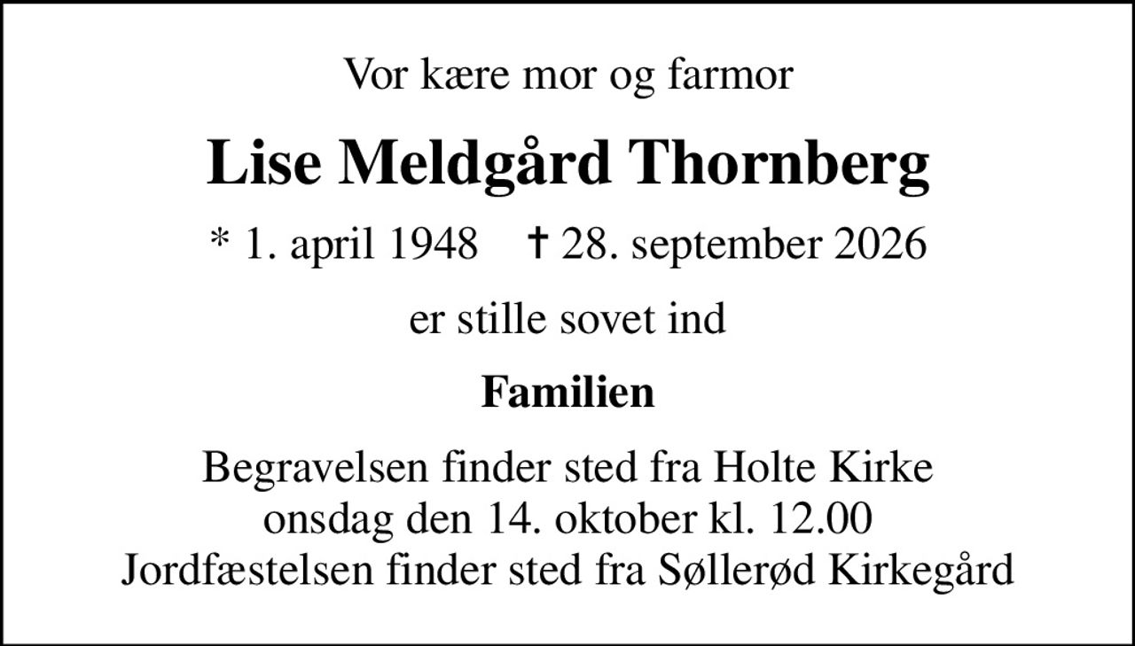 Vor kære mor og farmor
Lise Meldgård Thornberg
* 1. april 1948    ✝ 28. september 2026
er stille sovet ind
Familien
Begravelsen finder sted fra Holte Kirke  onsdag den 14. oktober kl. 12.00  Jordfæstelsen finder sted fra Søllerød Kirkegård