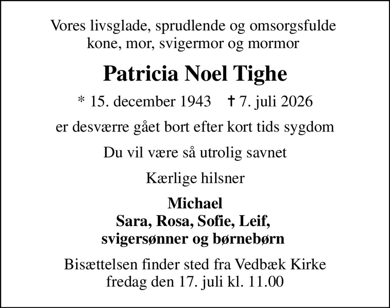 Vores livsglade, sprudlende og omsorgsfulde  kone, mor, svigermor og mormor 
Patricia Noel Tighe
* 15. december 1943    ✝ 7. juli 2026
er desværre gået bort efter kort tids sygdom
Du vil være så utrolig savnet
Kærlige hilsner
Michael Sara, Rosa, Sofie, Leif,  svigersønner og børnebørn 
Bisættelsen finder sted fra Vedbæk Kirke  fredag den 17. juli kl. 11.00