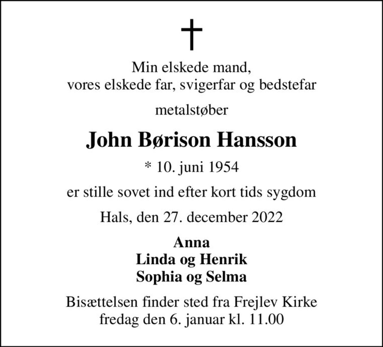 Min elskede mand, vores elskede far, svigerfar og bedstefar
metalstøber
John Børison Hansson
* 10. juni 1954
er stille sovet ind efter kort tids sygdom
Hals, den 27. december 2022
Anna Linda og Henrik Sophia og Selma
Bisættelsen finder sted fra Frejlev Kirke  fredag den 6. januar kl. 11.00