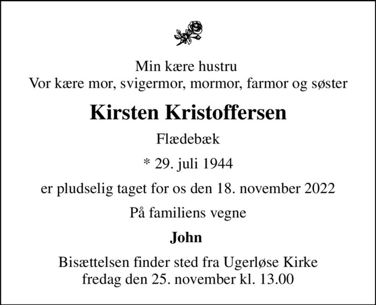 Min kære hustru  Vor kære mor, svigermor, mormor, farmor og søster
Kirsten Kristoffersen
Flædebæk
* 29. juli 1944
er pludselig taget for os den 18. november 2022
På familiens vegne
John 
Bisættelsen finder sted fra Ugerløse Kirke  fredag den 25. november kl. 13.00