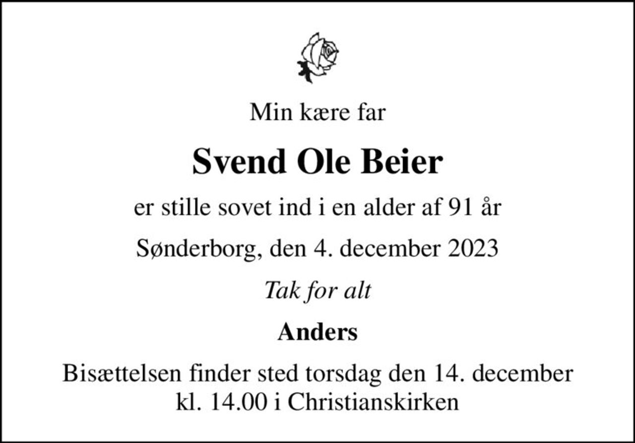 Min kære far
Svend Ole Beier
er stille sovet ind i en alder af 91 år
Sønderborg, den 4. december 2023
Tak for alt
Anders
Bisættelsen finder sted torsdag den 14. december kl. 14.00 i Christianskirken