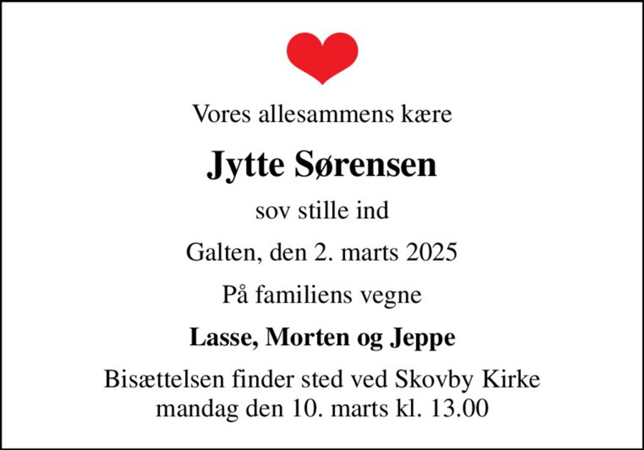 Vores allesammens kære
Jytte Sørensen
sov stille ind
Galten, den 2. marts 2025
På familiens vegne
Lasse, Morten og Jeppe
Bisættelsen finder sted ved Skovby Kirke  mandag den 10. marts kl. 13.00