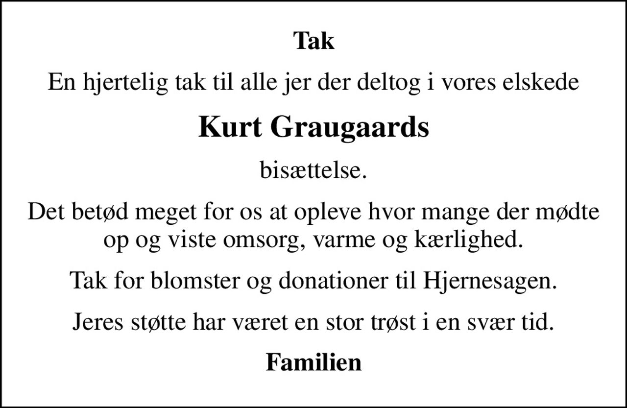 Tak
En hjertelig tak til alle jer der deltog i vores elskede
Kurt Graugaards
bisættelse.
Det betød meget for os at opleve hvor mange der mødte op og viste omsorg, varme og kærlighed.
Tak for blomster og donationer til Hjernesagen.
Jeres støtte har været en stor trøst i en svær tid.
Familien