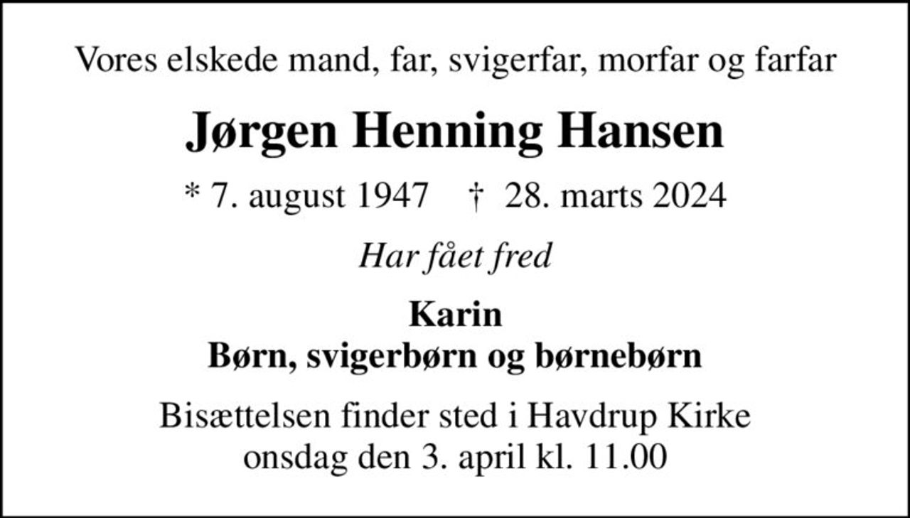 Vores elskede mand, far, svigerfar, morfar og farfar
Jørgen Henning Hansen
* 7. august 1947    ✝ 28. marts 2024
Har fået fred
Karin Børn, svigerbørn og børnebørn
Bisættelsen har fundet sted Tak for opmærksomheden og de smukke blomster