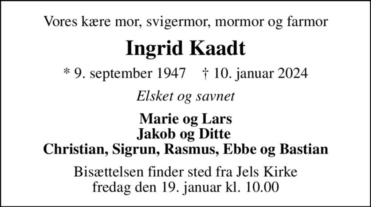 Vores kære mor, svigermor, mormor og farmor
Ingrid Kaadt
* 9. september 1947    ✝ 10. januar 2024
Elsket og savnet
Marie og Lars Jakob og Ditte  Christian, Sigrun, Rasmus, Ebbe og Bastian
Bisættelsen finder sted fra Jels Kirke  fredag den 19. januar kl. 10.00