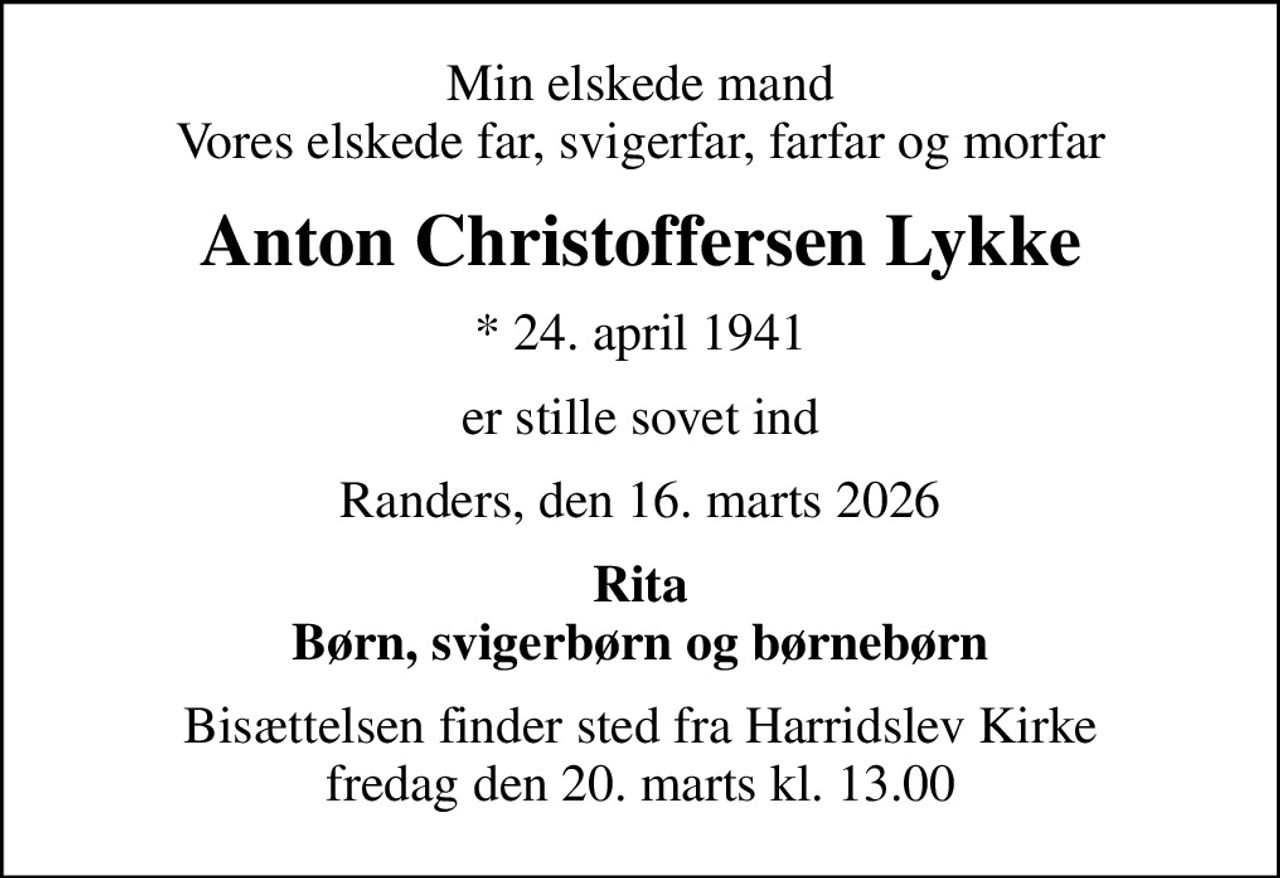 Min elskede mand Vores elskede far, svigerfar, farfar og morfar
Anton Christoffersen Lykke
* 24. april 1941
er stille sovet ind
Randers, den 16. marts 2026
Rita Børn, svigerbørn og børnebørn
Bisættelsen finder sted fra Harridslev Kirke  fredag den 20. marts kl. 13.00