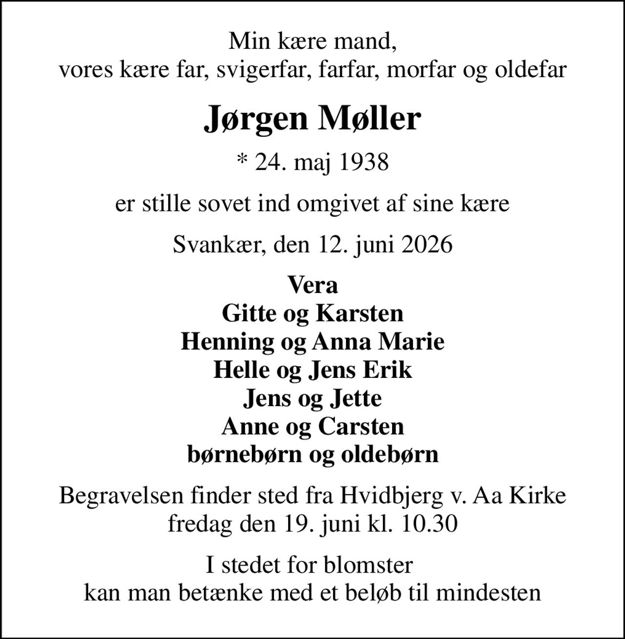 Min kære mand, vores kære far, svigerfar, farfar, morfar og oldefar
Jørgen Møller
* 24. maj 1938
er stille sovet ind omgivet af sine kære
Svankær, den 12. juni 2026
Vera Gitte og Karsten Henning og Anna Marie Helle og Jens Erik Jens og Jette Anne og Carsten børnebørn og oldebørn
Begravelsen finder sted fra Hvidbjerg v. Aa Kirke  fredag den 19. juni kl. 10.30 
I stedet for blomster  kan man betænke med et beløb til mindesten