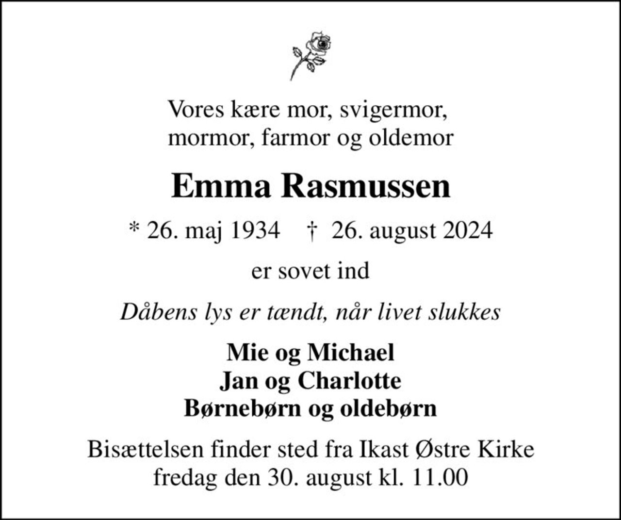 Vores kære mor, svigermor,  mormor, farmor og oldemor
Emma Rasmussen
* 26. maj 1934    ✝ 26. august 2024
er sovet ind
Dåbens lys er tændt, når livet slukkes
Mie og Michael Jan og Charlotte Børnebørn og oldebørn
Bisættelsen finder sted fra Ikast Østre Kirke  fredag den 30. august kl. 11.00