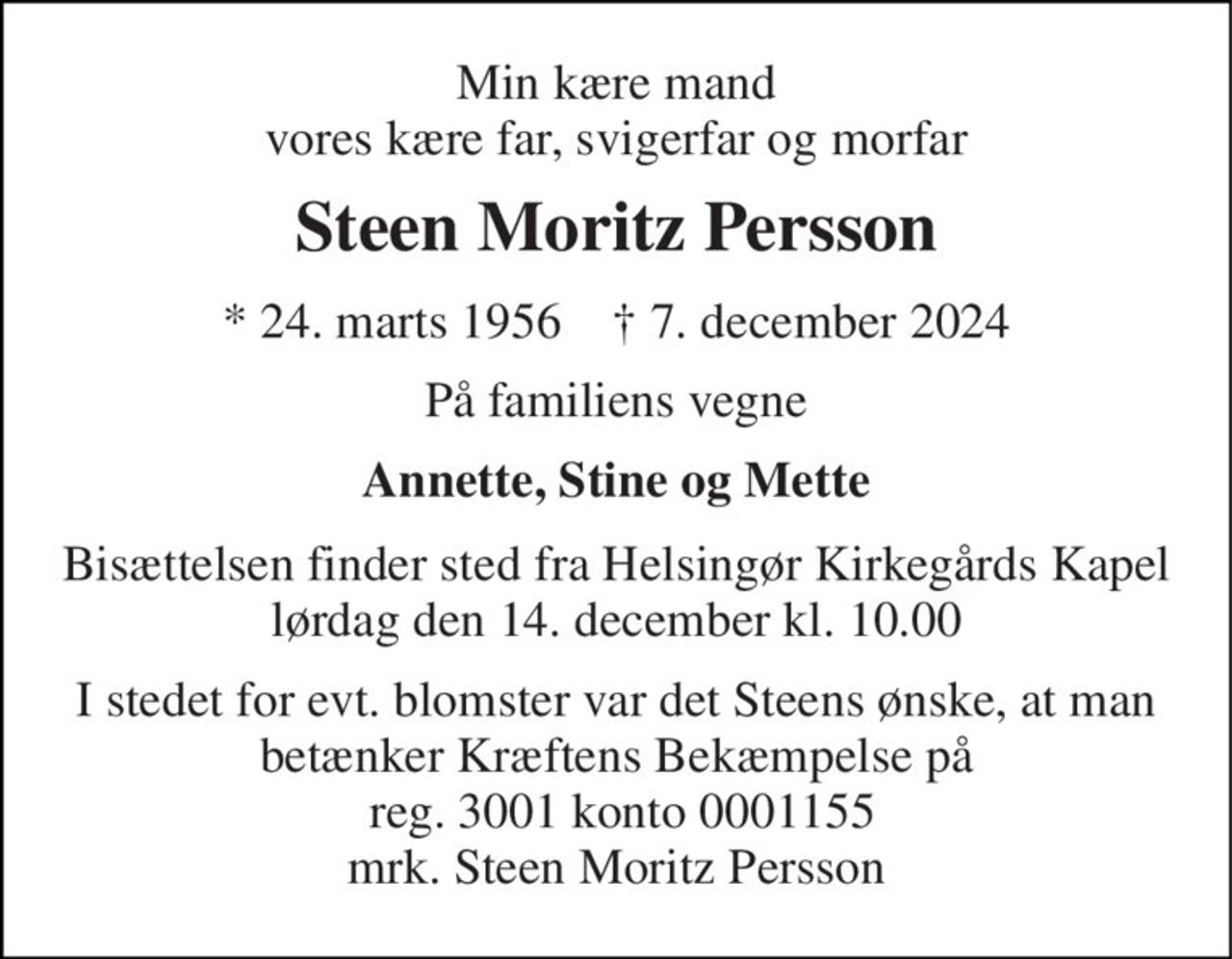 Min kære mand vores kære far, svigerfar og morfar 
Steen Moritz Persson 
* 24. marts 1956    † 7. december 2024 
På familiens vegne 
Annette, Stine og Mette 
Bisættelsen finder sted fra Helsingør Kirkegårds Kapel lørdag den 14. december kl. 10.00 
I stedet for evt. blomster var det Steens ønske, at man betænker Kræftens Bekæmpelse på  reg. 3001 konto 0001155 mrk. Steen Moritz Persson