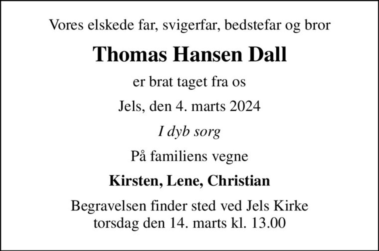 Vores elskede far, svigerfar, bedstefar og bror
Thomas Hansen Dall
er brat taget fra os
Jels, den 4. marts 2024
I dyb sorg
På familiens vegne
Kirsten, Lene, Christian
Begravelsen finder sted ved Jels Kirke  torsdag den 14. marts kl. 13.00