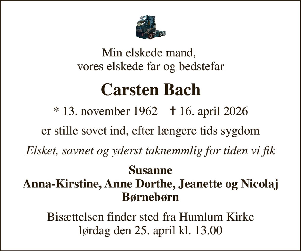 Min elskede mand,  vores elskede far og bedstefar
Carsten Bach
* 13. november 1962    ✝ 16. april 2026
er stille sovet ind, efter længere tids sygdom
Elsket, savnet og yderst taknemmlig for tiden vi fik
Susanne Anna-Kirstine, Anne Dorthe, Jeanette og Nicolaj Børnebørn
Bisættelsen finder sted fra Humlum Kirke  lørdag den 25. april kl. 13.00