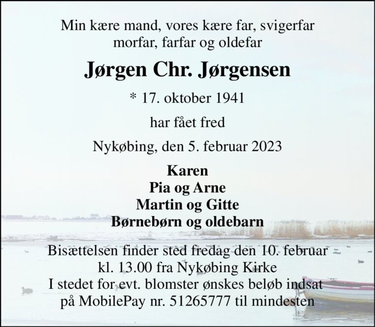 Min kære mand, vores kære far, svigerfar morfar, farfar og oldefar 
Jørgen Chr. Jørgensen 
*​ 17. oktober 1941 
har fået fred 
Nykøbing, den 5. februar 2023 
Karen Pia og Arne Martin og Gitte Børnebørn og oldebarn 
Bisættelsen​ finder sted fredag den 10. februar​ kl. 13.00 fra Nykøbing Kirke I stedet for evt. blomster ønskes beløb indsat  på MobilePay nr. 51265777 til mindesten
