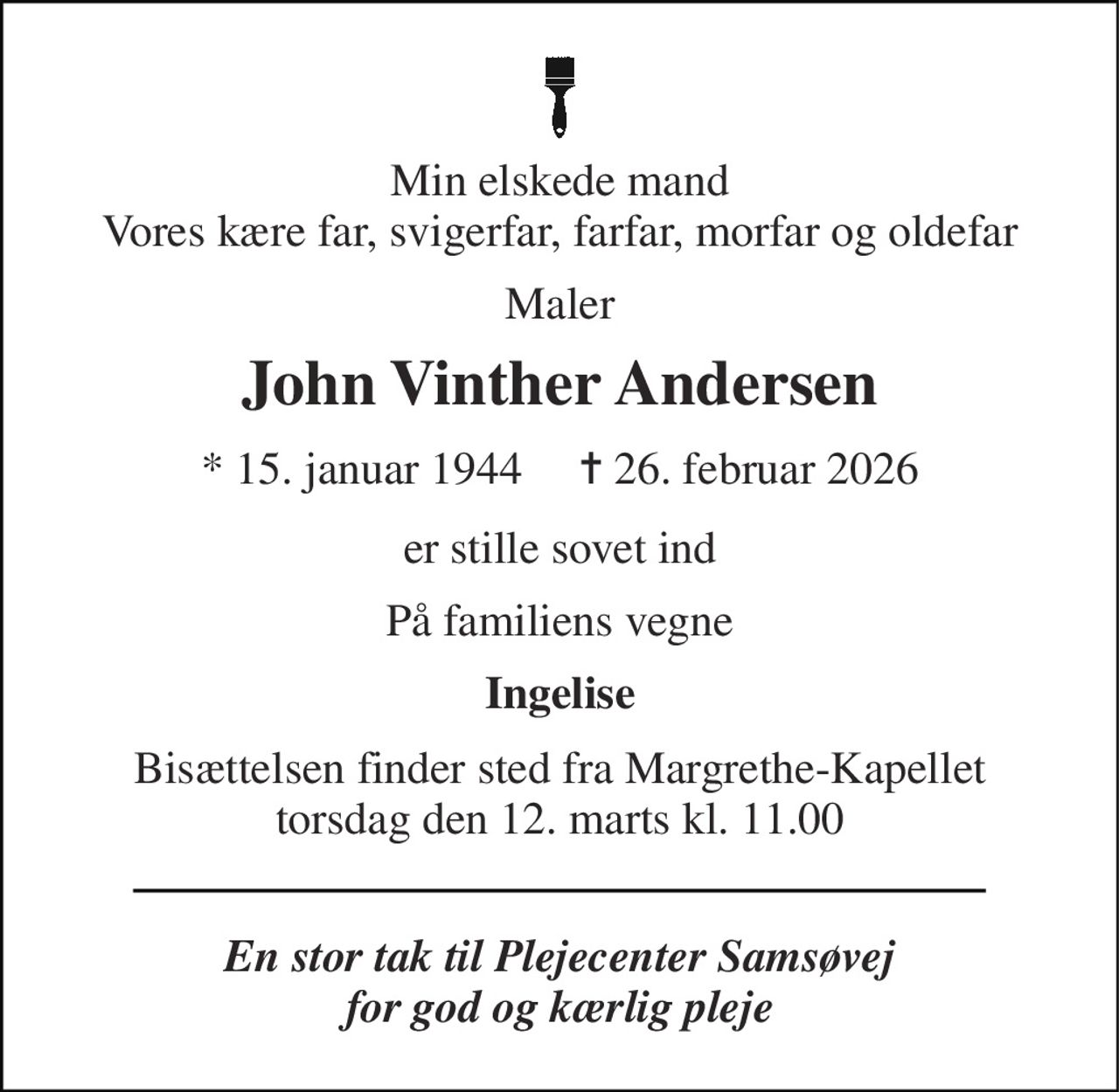 Min elskede mand Vores kære far, svigerfar, farfar, morfar og oldefar 
Maler 
John Vinther Andersen 
*​ 15. januar 1944​     ✝​ 26. februar 2026 
er stille sovet ind 
På familiens vegne 
Ingelise 
Bisættelsen​ finder sted fra Margrethe-Kapellet​ torsdag den 12. marts​ kl. 11.00 
En stor tak til Plejecenter Samsøvej for god og kærlig pleje