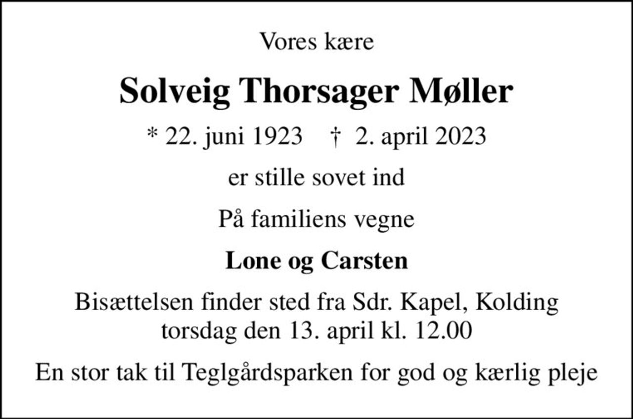 Vores kære
Solveig Thorsager Møller
* 22. juni 1923    ✝ 2. april 2023
er stille sovet ind
På familiens vegne
Lone og Carsten
Bisættelsen finder sted fra Sdr. Kapel, Kolding  torsdag den 13. april kl. 12.00 
En stor tak til Teglgårdsparken for god og kærlig pleje