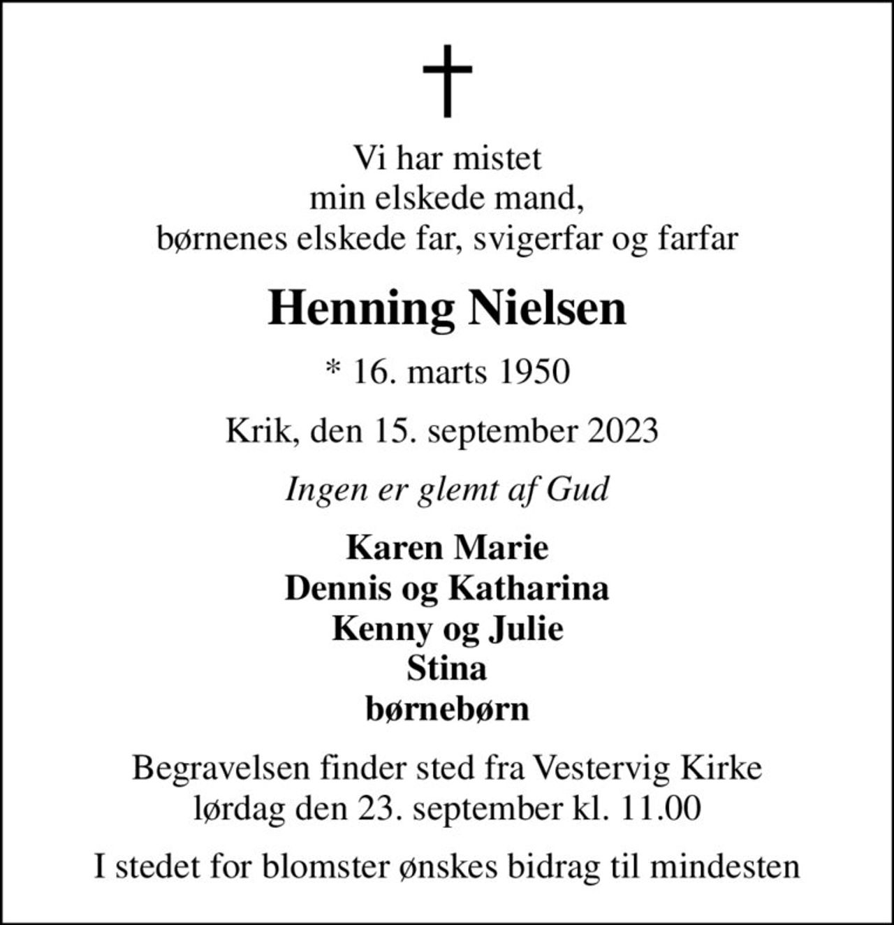 Vi har mistet min elskede mand, børnenes elskede far, svigerfar og farfar
Henning Nielsen
* 16. marts 1950
Krik, den 15. september 2023 
Ingen er glemt af Gud
Karen Marie Dennis og Katharina Kenny og Julie Stina børnebørn
Begravelsen finder sted fra Vestervig Kirke  lørdag den 23. september kl. 11.00 
I stedet for blomster ønskes bidrag til mindesten