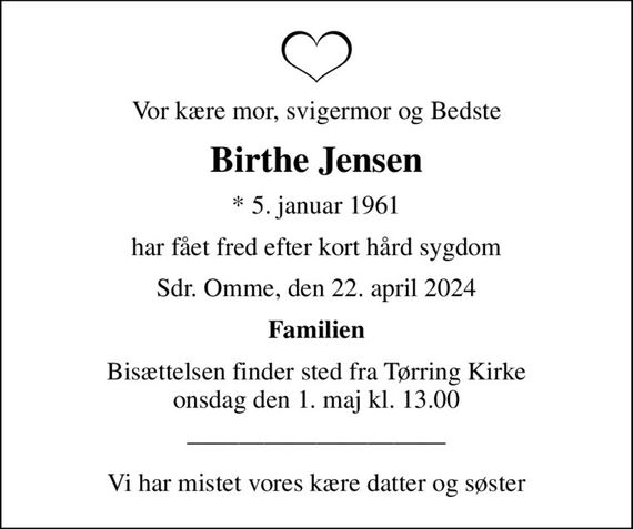 Vor kære mor, svigermor og Bedste
Birthe Jensen
* 5. januar 1961
har fået fred efter kort hård sygdom
Sdr. Omme, den 22. april 2024
Familien
Bisættelsen finder sted fra Tørring Kirke  onsdag den 1. maj kl. 13.00 
Vi har mistet vores kære datter og søster