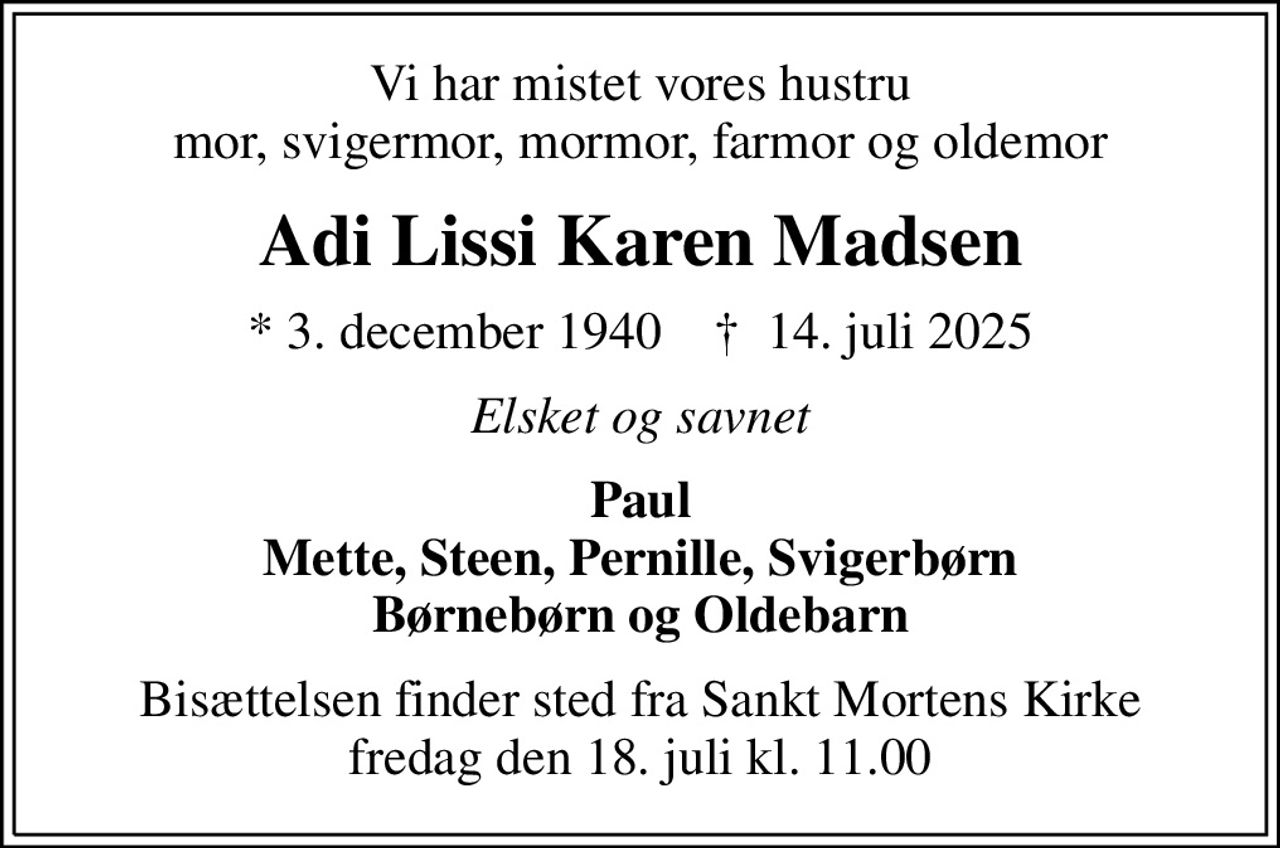Vi har mistet vores hustru mor, svigermor, mormor, farmor og oldemor
Adi Lissi Karen Madsen
* 3. december 1940    ✝ 14. juli 2025
Elsket og savnet
Paul Mette, Steen, Pernille, Svigerbørn Børnebørn og Oldebarn
Bisættelsen finder sted fra Sankt Mortens Kirke  fredag den 18. juli kl. 11.00