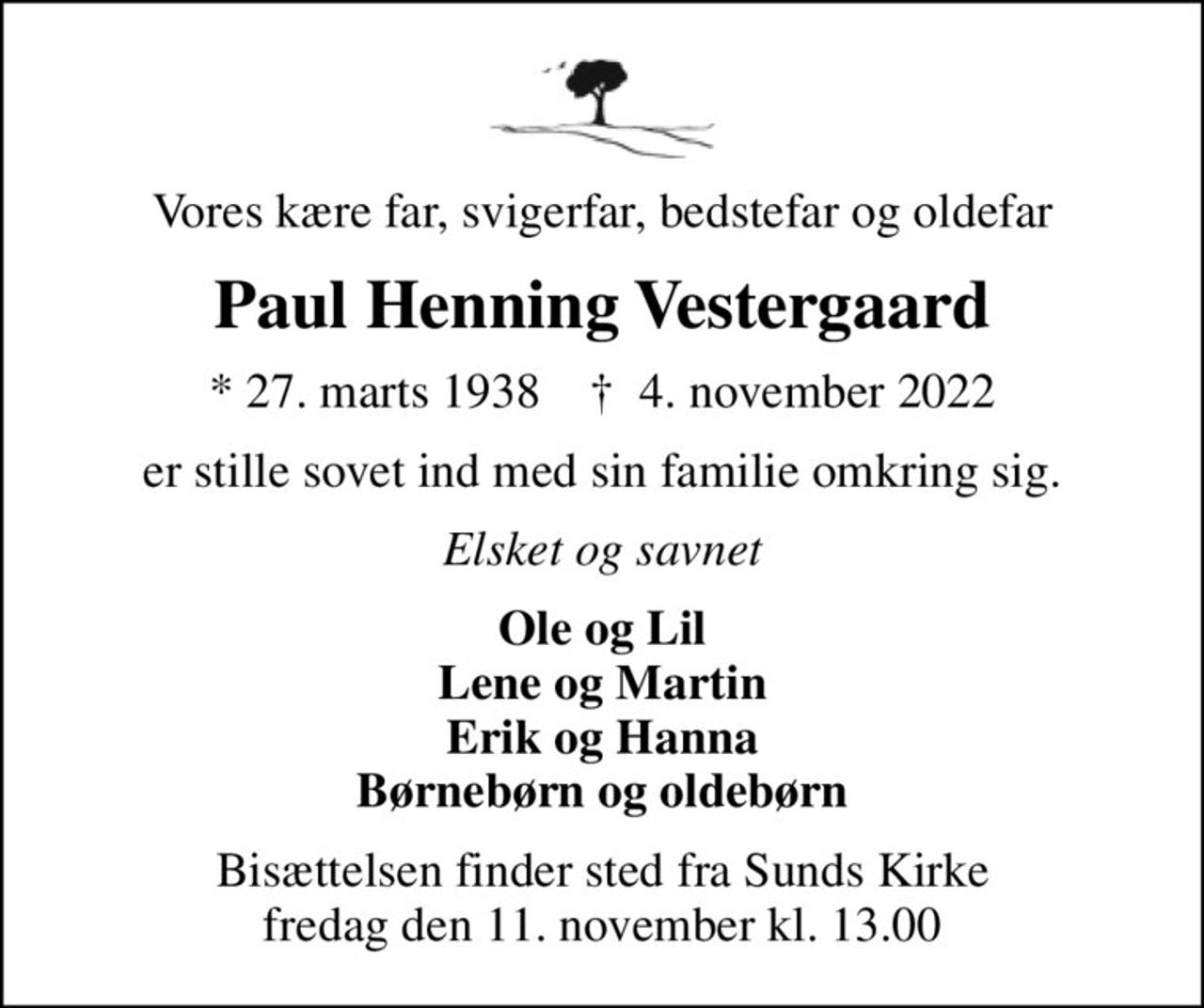 Vores kære far, svigerfar, bedstefar og oldefar
Paul Henning Vestergaard
* 27. marts 1938    ✝ 4. november 2022
er stille sovet ind med sin familie omkring sig.
Elsket og savnet
Ole og Lil Lene og Martin Erik og Hanna Børnebørn og oldebørn
Bisættelsen finder sted fra Sunds Kirke  fredag den 11. november kl. 13.00