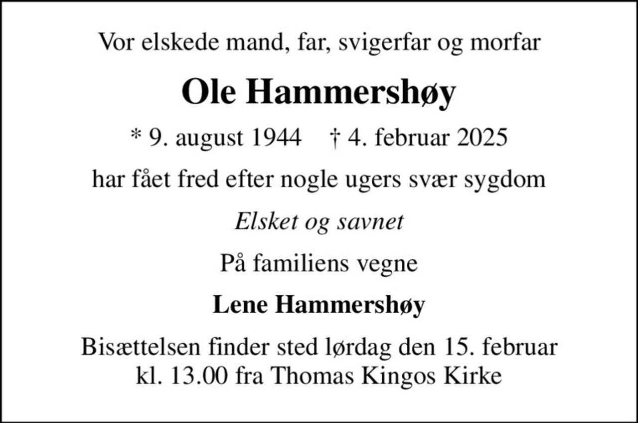 Vor elskede mand, far, svigerfar og morfar
Ole Hammershøy
* 9. august 1944    ✝ 4. februar 2025
har fået fred efter nogle ugers svær sygdom
Elsket og savnet
På familiens vegne
Lene Hammershøy
Bisættelsen finder sted lørdag den 15. februar kl. 13.00 fra Thomas Kingos Kirke