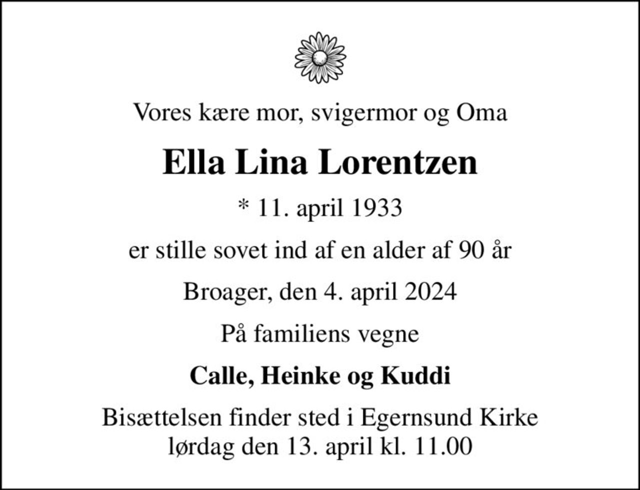 Vores kære mor, svigermor og Oma
Ella Lina Lorentzen
* 11. april 1933
er stille sovet ind af en alder af 90 år
Broager, den 4. april 2024
På familiens vegne
Calle, Heinke og Kuddi
Bisættelsen finder sted i Egernsund Kirke  lørdag den 13. april kl. 11.00