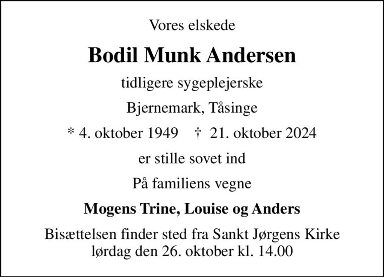 Vores elskede
Bodil Munk Andersen
tidligere sygeplejerske
Bjernemark, Tåsinge
* 4. oktober 1949    ✝ 21. oktober 2024
er stille sovet ind
På familiens vegne
Mogens Trine, Louise og Anders
Bisættelsen finder sted fra Sankt Jørgens Kirke  lørdag den 26. oktober kl. 14.00