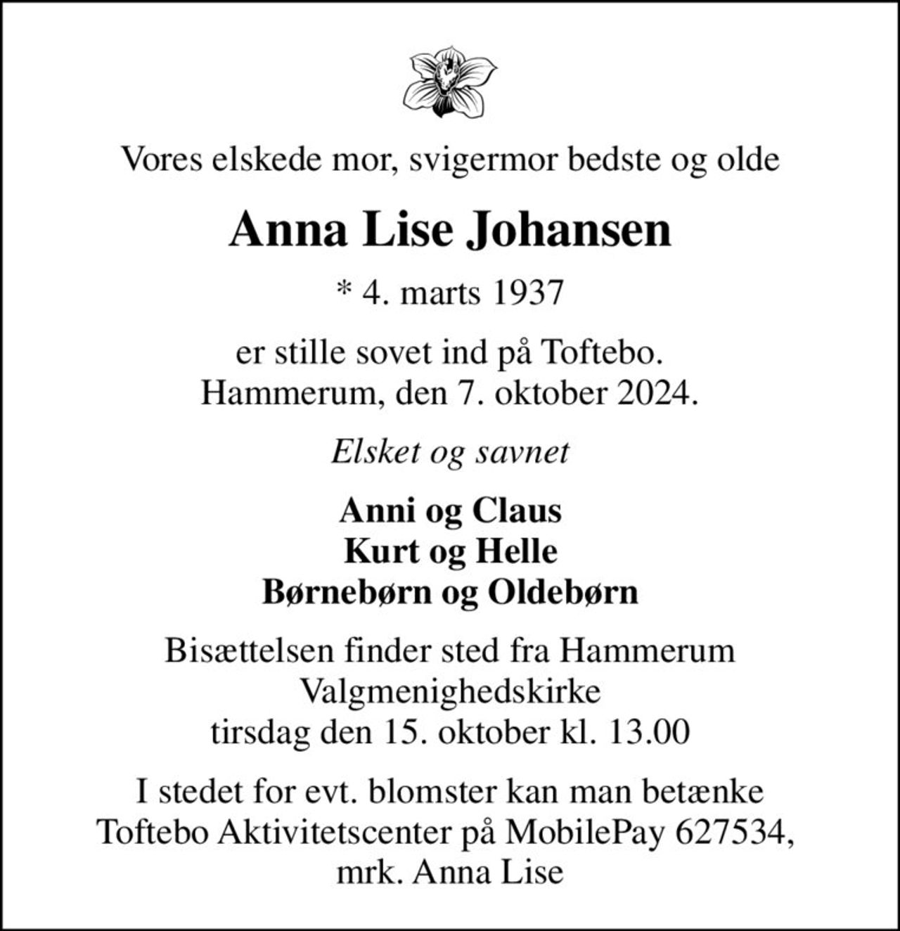 Vores elskede mor, svigermor bedste og olde
Anna Lise Johansen
* 4. marts 1937
er stille sovet ind på Toftebo. Hammerum, den 7. oktober 2024.
Elsket og savnet
Anni og Claus Kurt og Helle Børnebørn og Oldebørn
Bisættelsen finder sted fra Hammerum Valgmenighedskirke  tirsdag den 15. oktober kl. 13.00 
I stedet for evt. blomster kan man betænke Toftebo Aktivitetscenter på MobilePay 627534,  mrk. Anna Lise