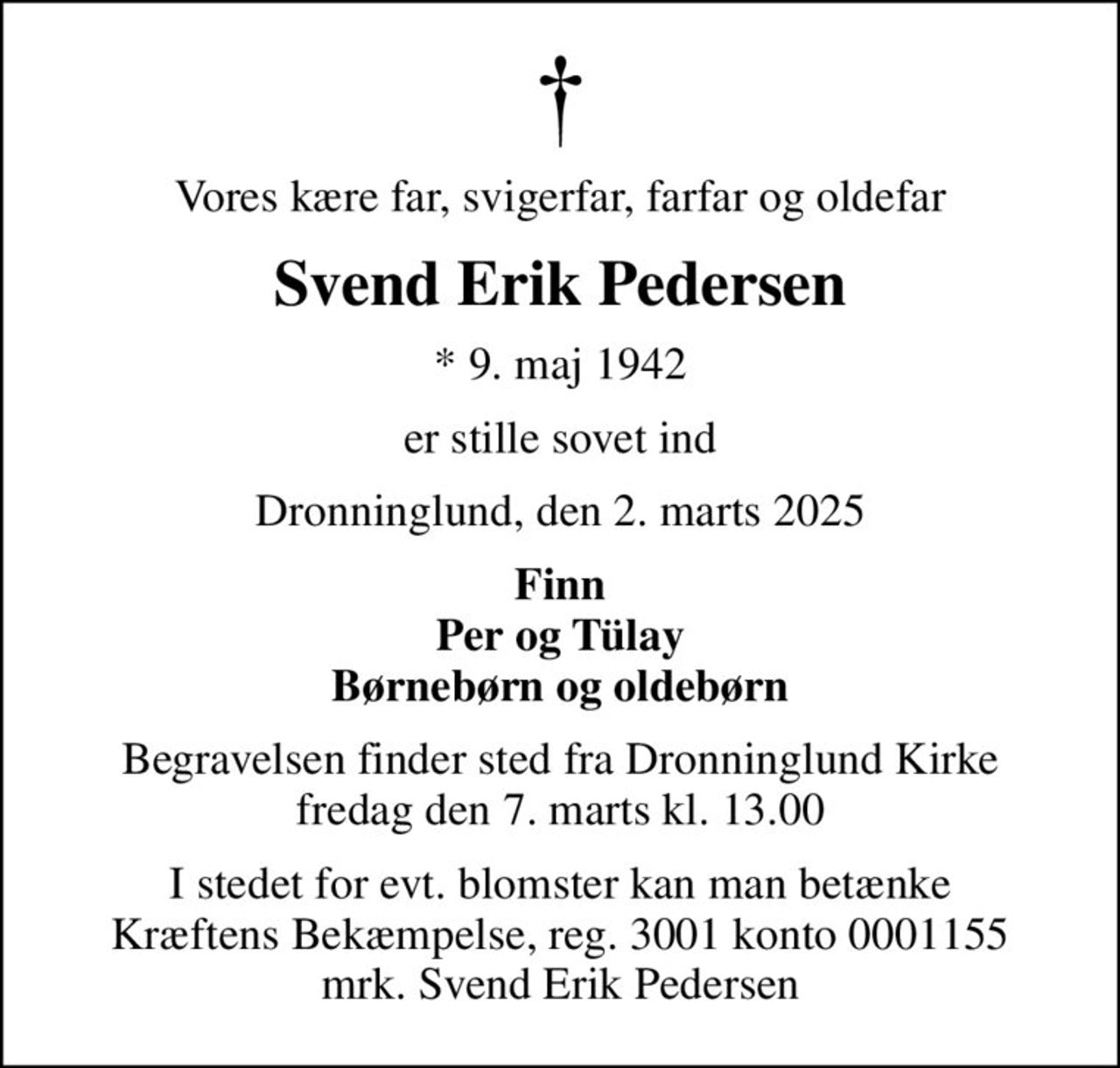 Vores kære far, svigerfar, farfar og oldefar
Svend Erik Pedersen
* 9. maj 1942
er stille sovet ind
Dronninglund, den 2. marts 2025
Finn Per og Tülay Børnebørn og oldebørn
Begravelsen finder sted fra Dronninglund Kirke  fredag den 7. marts kl. 13.00 
I stedet for evt. blomster kan man betænke
					Kræftens Bekæmpelse reg.3001konto0001155mrk. Svend Erik
					Pedersen