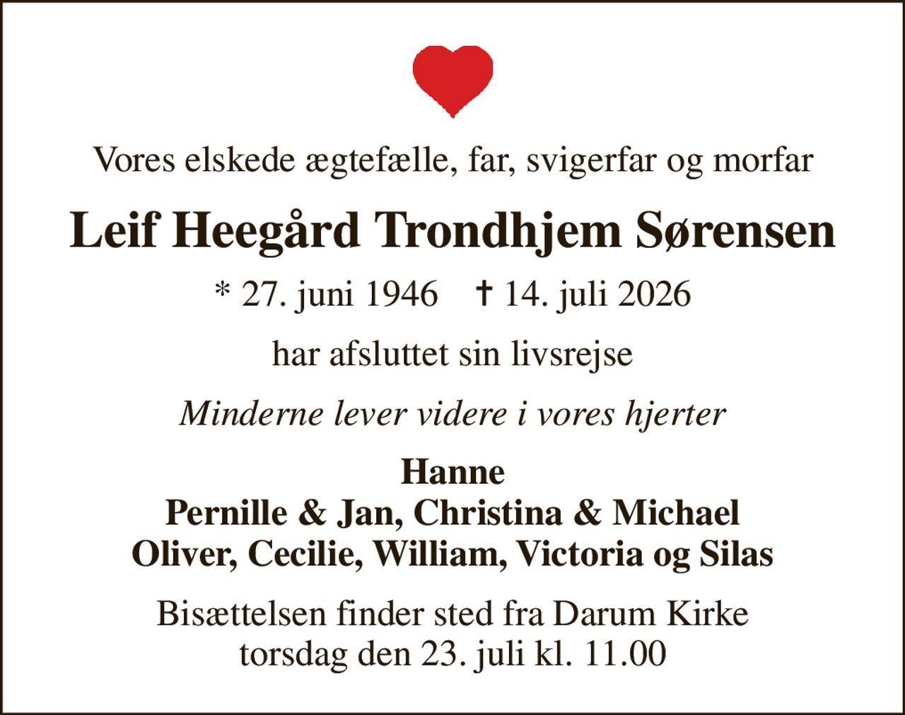 Vores elskede ægtefælle, far, svigerfar og morfar
Leif Heegård Trondhjem Sørensen
* 27. juni 1946    ✝ 14. juli 2026
har afsluttet sin livsrejse
Minderne lever videre i vores hjerter
Hanne Pernille & Jan, Christina & Michael Oliver, Cecilie, William, Victoria og Silas
Bisættelsen finder sted fra Darum Kirke  torsdag den 23. juli kl. 11.00