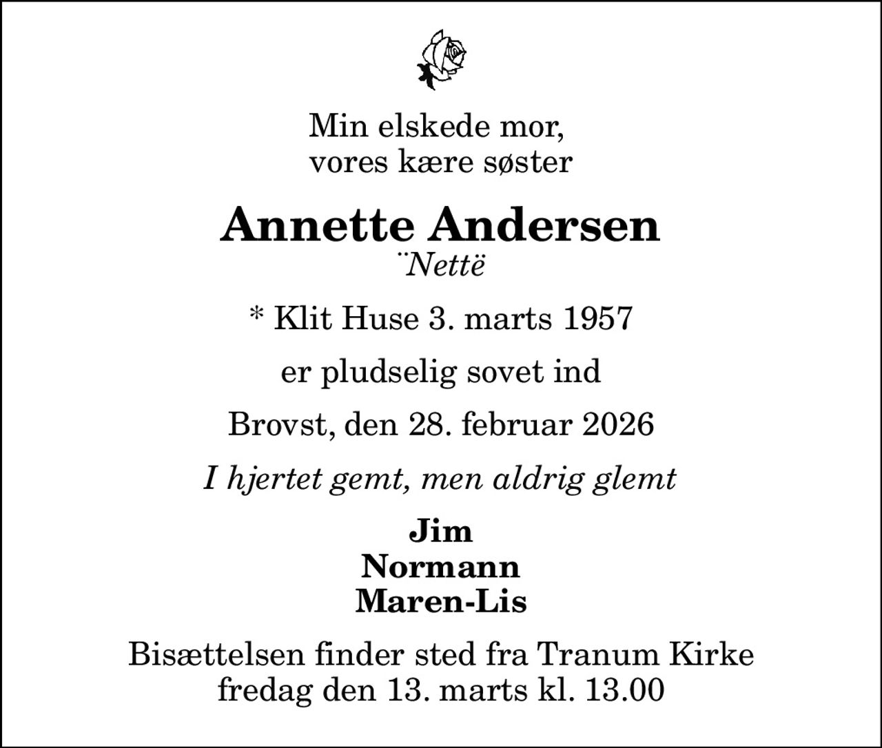 Min elskede mor,  vores kære søster
Annette Andersen
¨Nettë
* Klit Huse 3. marts 1957
er pludselig sovet ind
Brovst, den 28. februar 2026
I hjertet gemt, men aldrig glemt
Jim Normann Maren-Lis
Bisættelsen finder sted fra Tranum Kirke  fredag den 13. marts kl. 13.00