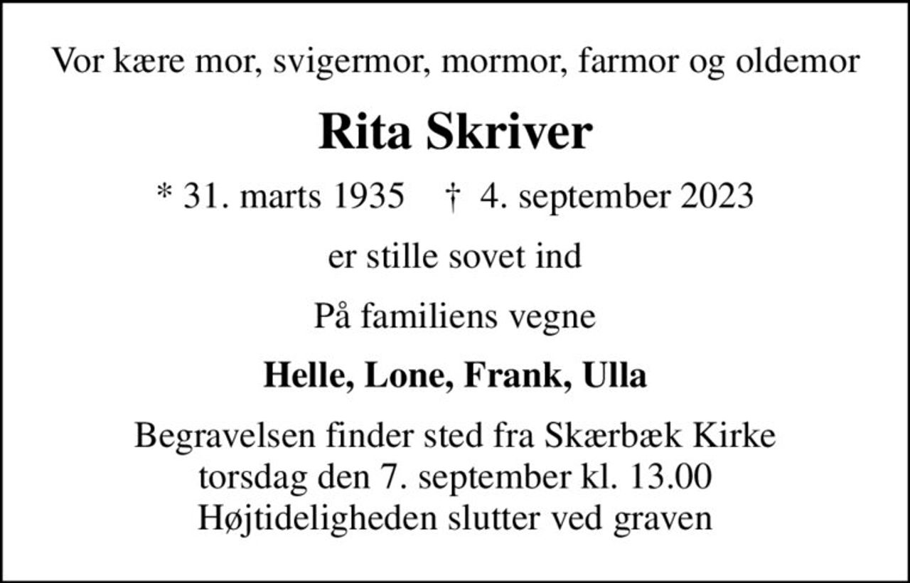 Vor kære mor, svigermor, mormor, farmor og oldemor
Rita Skriver
* 31. marts 1935    ✝ 4. september 2023
er stille sovet ind
På familiens vegne
Helle, Lone, Frank, Ulla
Begravelsen finder sted fra Skærbæk Kirke  torsdag den 7. september kl. 13.00  Højtideligheden slutter ved graven