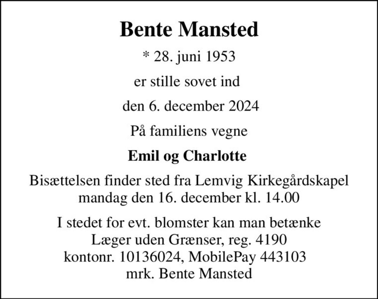 Bente Mansted
* 28. juni 1953
er stille sovet ind 
 den 6. december 2024
På familiens vegne
Emil og Charlotte 
Bisættelsen finder sted fra Lemvig Kirkegårdskapel  mandag den 16. december kl. 14.00 
I stedet for evt. blomster kan man betænke
					Læger uden Grænser reg.4190kontonr.10136024mrk. Bente
					Mansted