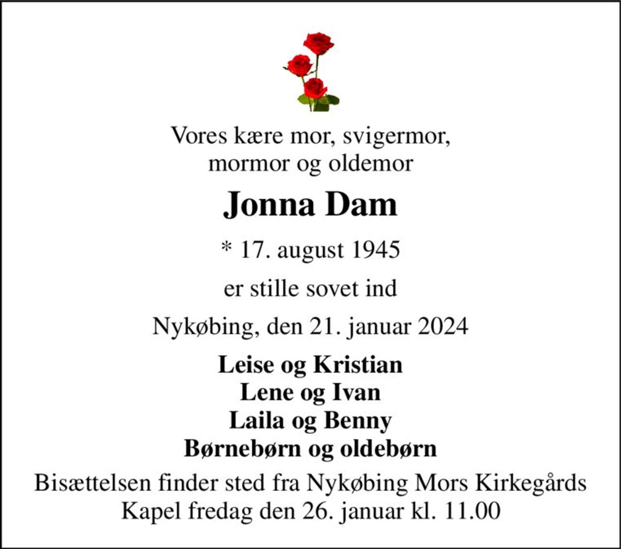 Vores kære mor, svigermor, mormor og oldemor 
Jonna Dam 
*​ 17. august 1945 
er stille sovet ind 
Nykøbing, den 21. januar 2024 
Leise og Kristian Lene og Ivan Laila og Benny Børnebørn og oldebørn 
Bisættelsen​ finder sted fra Nykøbing Mors Kirkegårds​ Kapel fredag den 26. januar​ kl. 11.00