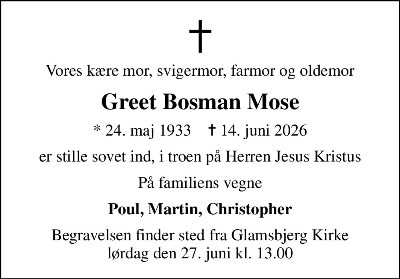 Vores kære mor, svigermor, farmor og oldemor
Greet Bosman Mose
* 24. maj 1933    ✝ 14. juni 2026
er stille sovet ind, i troen på Herren Jesus Kristus
På familiens vegne
Poul, Martin, Christopher
Begravelsen finder sted fra Glamsbjerg Kirke  lørdag den 27. juni kl. 13.00