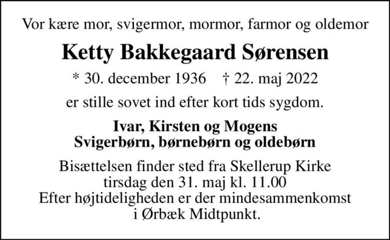 Vor kære mor, svigermor, mormor, farmor og oldemor
Ketty Bakkegaard Sørensen
* 30. december 1936    ✝ 22. maj 2022
er stille sovet ind efter kort tids sygdom.
Ivar, Kirsten og Mogens Svigerbørn, børnebørn og oldebørn
Bisættelsen finder sted fra Skellerup Kirke  tirsdag den 31. maj kl. 11.00  Efter højtideligheden er der mindesammenkomst  i Ørbæk Midtpunkt.