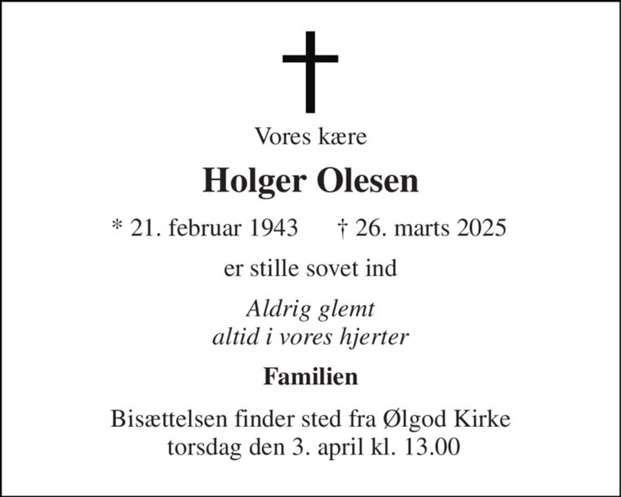 Vores kære 
Holger Olesen 
* 21. februar 1943 
† 26. marts 2025 
er stille sovet ind 
Aldrig glemt altid i vores hjerter 
Familien 
Bisættelsen finder sted fra Ølgod Kirke  torsdag den 3. april kl. 13.00